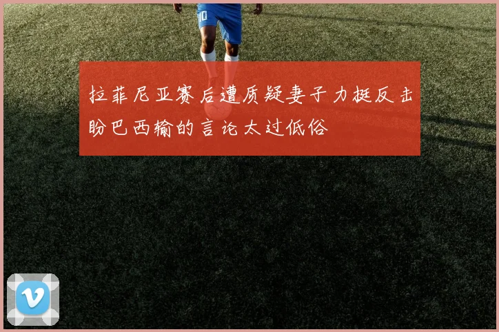 拉菲尼亚赛后遭质疑妻子力挺反击盼巴西输的言论太过低俗