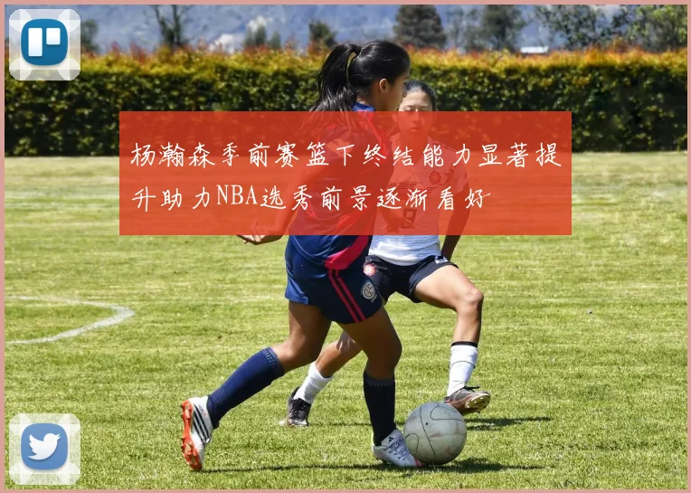 杨瀚森季前赛篮下终结能力显著提升助力NBA选秀前景逐渐看好