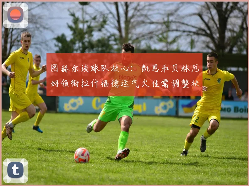 图赫尔谈球队核心：凯恩和贝林厄姆领衔拉什福德运气欠佳需调整状态