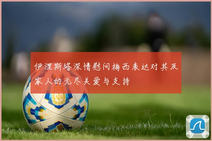 伊涅斯塔深情慰问梅西表达对其及家人的无尽关爱与支持