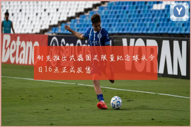 耐克推出武磊国足限量纪念球衣今日16点正式发售