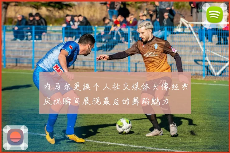 内马尔更换个人社交媒体头像经典庆祝瞬间展现最后的舞蹈魅力