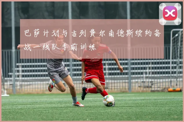 巴萨计划与吉列费尔南德斯续约备战一线队季前训练