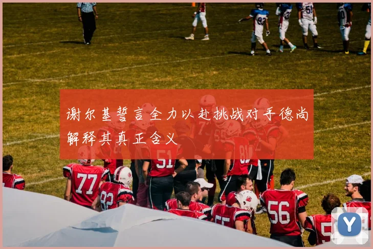 谢尔基誓言全力以赴挑战对手德尚解释其真正含义